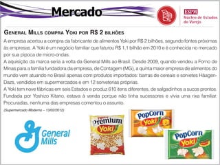 Mercado
general millS compra yoki por r$ 2 bilhõeS
A empresa acertou a compra da fabricante de alimentos Yoki por R$ 2 bilhões, segundo fontes próximas
às empresas. A Yoki é um negócio familiar que faturou R$ 1,1 bilhão em 2010 e é conhecida no mercado
por sua pipoca de micro-ondas.
A aquisição da marca seria a volta da General Mills ao Brasil. Desde 2009, quando vendeu a Forno de
Minas para a família fundadora da empresa, de Contagem (MG), a quinta maior empresa de alimentos do
mundo vem atuando no Brasil apenas com produtos importados: barras de cereais e sorvetes Häagen-
Dazs, vendidos em supermercados e em 12 sorveterias próprias.
A Yoki tem nove fábricas em seis Estados e produz 610 itens diferentes, de salgadinhos a sucos prontos.
Fundada por Yoshizo Kitano, estava à venda porque não tinha sucessores e vivia uma rixa familiar.
Procuradas, nenhuma das empresas comentou o assunto.
(Supermercado Moderno – 13/02/2012)
 