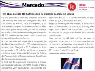 Mercado
red bull inveSte r$ 509 milhõeS em primeira fábrica no braSil
No ano passado, o mercado brasileiro consumiu        após ano. Em 2011, o volume vendido foi 20%
185 milhões de latas do energético Red Bull,         maior do que o alcançado em 2010.
importadas da Áustria, sede da empresa, e da         Segundo informações da Nielsen, a marca tem
Suíça, onde a companhia também tem fábrica. Mas,     48% do faturamento do mercado, Em segundo
em breve, parte dessa produção virá de Manaus,       lugar vem o Burn, da Coca-Cola, com 18%.
onde a fabricante de bebidas energéticas investirá   As marcas de preços mais baixos têm 25% de
R$ 509 milhões em três anos, para construir sua      participação.
primeira fábrica fora da Europa.                     Com vendas de R$ 500 milhões ao ano, o
A nova unidade terá capacidade de produção           segmento tornou-se um dos mais promissores
de 64 milhões de litros (ou 206 milhões latas) no    do mercado de bebidas, atraindo até a Ambev,
primeiro ano. Chegará a 73,7 milhões de litros       maior cervejaria do País, que lançou no início de
no segundo e 85 milhões de litros no terceiro,       2011 o seu Fusion Energy Drink.
conforme informações da Secretaria de Estado         (Supermercado Moderno – 13/02/2012)

de Planejamento e Desenvolvimento Econômico
do Governo do Amazonas.
O Red Bull foi o primeiro energético a chegar
ao mercado nacional, em 1999. Desde então, a
companhia vem acumulando crescimento ano
 