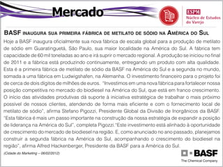 Mercado
baSf inaugura Sua primeira fábrica de metilato de Sódio na américa do Sul
Hoje a BASF inaugura oficialmente sua nova fábrica de escala global para a produção de metilato
de sódio em Guaratinguetá, São Paulo, sua maior localidade na América do Sul. A fábrica tem
capacidade de 60 mil toneladas ao ano e irá suprir o mercado regional. A produção se iniciou no final
de 2011 e a fábrica está produzindo continuamente, entregando um produto com alta qualidade.
Esta é a primeira fábrica de metilato de sódio da BASF na América do Sul e a segunda no mundo,
somada a uma fábrica em Ludwigshafen, na Alemanha. O investimento financeiro para o projeto foi
de cerca de dois dígitos de milhões de euros. “Investimos em uma nova fábrica para fortalecer nossa
posição competitiva no mercado do biodiesel na América do Sul, que está em franco crescimento.
O início das atividades produtivas dá suporte à iniciativa estratégica de trabalhar o mais próximo
possível de nossos clientes, atendendo de forma mais eficiente e com o fornecimento local de
metilato de sódio”, afirma Stefano Pigozzi, Presidente Global da Divisão de Inorgânicos da BASF.
“Esta fábrica é mais um passo importante na construção da nossa estratégia de expandir a posição
de liderança na América do Sul”, completa Pigozzi.“Este investimento está alinhado à oportunidade
de crescimento do mercado de biodiesel na região. E, como anunciado no ano passado, planejamos
construir a segunda fábrica na América do Sul, acompanhando o crescimento do biodiesel na
região”, afirma Alfred Hackenberger, Presidente da BASF para a América do Sul.
(Cidade do Marketing – 06/02/2012)
 