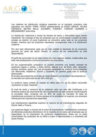 CONTAXIA (ARGOS POLONIA Y UCRANIA)
                                                              UL. Piękna 7/9 lok. 40
                                                                 00-539 Warszawa
                                                                      Polonia
                                                      e-mail: artur.polonia@argosconsulting.net
                                                               contaxia@contaxia.com
                                                                Tel: 00 48 504.270.035
                                                                Tel: 00 48 500.235.901
                                                               www.argosconsulting.net
                                                                WWW.CONTAXIA.COM




Las cadenas de distribución moderna presentes en el mercado ucraniano más
populares son SILPO, FORA, FOZZY pertenecientes al FOZZY GROUP, VELIKA
KISHENYA, METRO, BILLA, ALCAMPO, FURSHET, FURSHET GURMAN o
MEGAMARKET entre otros.

La distribución tradicional a través de tiendas de barrio y mercadillos sigue siendo
importante. Sin embargo el tipo de productos que se comercializan a través de estos
canales es distinto: el canal tradicional se concentra sobre todo en los productos
locales, mientras que los productos importados corresponden más a la distribución
moderna.

Por otro lado últimamente cada vez es más notable la demanda de los productos
gourmet por parte del sector Horeca: la cultura de los restaurantes se está
desarrollando.

El perfil del consumidor es de edad media con unos ingresos medios, medios-altos que
está más predispuesto a consumir productos de otros países.

En los supermercados ucranianos se pueden encontrar una amplia variedad de
aceitunas negras o verdes, y éstas últimas rellenas p.ej. de limón, atún, almendra,
anchoa, pimiento, queso, etc. Las principales variedades de aceituna comercializadas
son Manzanilla, Hojiblanca, Gordal y Cacereña. En general gusta más la aceituna
deshuesada.
El envase que predomina es la lata de metal abrefácil. Los tamaños más presentes en
el mercado son sobre todo los de 300 a 425 grs.

La aceituna negra cortada en rodajas se utiliza para uno de los platos nacionales
ucranianos, la sopa “solyanka”.

El nivel de renta y consumo de la población cada vez más alto contribuyen a la
dinámica positiva de crecimiento de las importaciones de este producto siendo España
el proveedor líder, contando con un 90% de cuota de mercado. El resto de
importaciones provienen de Grecia aunque en la actualidad no suponen una amenaza
directa para las importaciones españolas.

Las importaciones españolas suponen la mayoría de las importaciones seguidas de
Grecia, Italia y Turquía.

Las aceitunas llegan a Ucrania de la mano de importadores / distribuidores ucranianos
de diferentes productos alimenticios. En la mayoría de los casos son empresas que se
especializan en la importación de productos mediterráneos. Éstas por su parte
comercializan los productos de su oferta a super e hipermercados o a empresas del
sector Horeca.
 