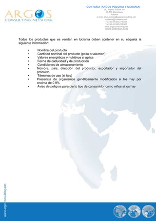 CONTAXIA (ARGOS POLONIA Y UCRANIA)
                                                           UL. Piękna 7/9 lok. 40
                                                              00-539 Warszawa
                                                                   Polonia
                                                   e-mail: artur.polonia@argosconsulting.net
                                                            contaxia@contaxia.com
                                                             Tel: 00 48 504.270.035
                                                             Tel: 00 48 500.235.901
                                                            www.argosconsulting.net
                                                             WWW.CONTAXIA.COM




Todos los productos que se vendan en Ucrania deben contener en su etiqueta la
siguiente información:

     •     Nombre del producto
     •     Cantidad nominal del producto (peso o volumen)
     •     Valores energéticos y nutritivos si aplica
     •     Fecha de caducidad y de producción
     •     Condiciones de almacenamiento
     •     Nombre, país, dirección del productor, exportador y importador del
           producto
     •     Términos de uso (si hay)
     •     Presencia de organismos genéticamente modificados si los hay por
           encima de 0.9%
     •     Aviso de peligros para cierto tipo de consumidor como niños si los hay
 