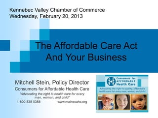 Kennebec Valley Chamber of Commerce
Wednesday, February 20, 2013




              The Affordable Care Act
                And Your Business

  Mitchell Stein, Policy Director
 Consumers for Affordable Health Care
    “Advocating the right to health care for every
              man, woman, and child”
  1-800-838-0388               www.mainecahc.org
 