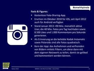 #smwhhpinsta
               Facts & Figures:
                Kostenlose Foto-Sharing-App.
                Erschien im Oktober 2010 für iOS, seit April 2012
                  auch für Android verfügbar.
                Stand Januar 2013 +90 Mio. monatlich aktive User,
                  die 40 Mio. Fotos pro Tag hochladen sowie 8.500
                  Likes und 1.000 Kommentare pro Sekunde
                  generieren.
                Als Erinnerung an die beliebte Kodak Instamatic
                  sowie Polaroids sind alle Fotos quadratisch.
                Kern der App: das Aufnehmen und verfremden
                  von Bildern mittels Filtern, um diese dann mit
                  dem eigenen Netzwerk zu teilen, damit sie geliked
                  und kommentiert werden können.



Februar 2013      SMWHH | Die Macht der Bilder | Daniel Rehn              11
 