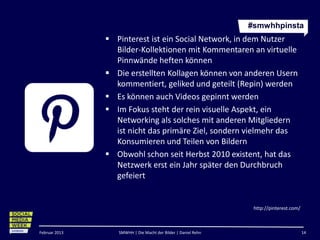 #smwhhpinsta
                Pinterest ist ein Social Network, in dem Nutzer
                 Bilder-Kollektionen mit Kommentaren an virtuelle
                 Pinnwände heften können
                Die erstellten Kollagen können von anderen Usern
                 kommentiert, geliked und geteilt (Repin) werden
                Es können auch Videos gepinnt werden
                Im Fokus steht der rein visuelle Aspekt, ein
                 Networking als solches mit anderen Mitgliedern
                 ist nicht das primäre Ziel, sondern vielmehr das
                 Konsumieren und Teilen von Bildern
                Obwohl schon seit Herbst 2010 existent, hat das
                 Netzwerk erst ein Jahr später den Durchbruch
                 gefeiert


                                                                http://pinterest.com/



Februar 2013      SMWHH | Die Macht der Bilder | Daniel Rehn                            14
 