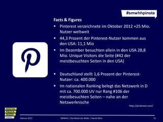 #smwhhpinsta
               Facts & Figures
                Pinterest verzeichnete im Oktober 2012 +25 Mio.
                  Nutzer weltweit
                44,3 Prozent der Pinterest-Nutzer kommen aus
                  den USA: 11,1 Mio
                Im Dezember besuchten allein in den USA 28,8
                  Mio. Unique Visitors die Seite (#42 der
                  meistbesuchten Seiten in den USA)

                Deutschland stellt 1,6 Prozent der Pinterest-
                 Nutzer: ca. 400.000
                Im nationalen Ranking belegt das Netzwerk in D
                 mit ca. 700.000 UV nur Rang #106 der
                 meistbesuchten Seiten – nahe an der
                 Netzwerknische
                                                                http://pinterest.com/



Februar 2013      SMWHH | Die Macht der Bilder | Daniel Rehn                            15
 
