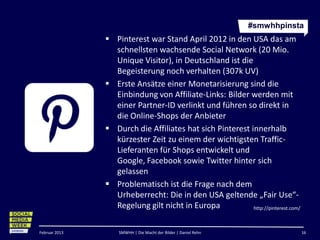 #smwhhpinsta
                Pinterest war Stand April 2012 in den USA das am
                 schnellsten wachsende Social Network (20 Mio.
                 Unique Visitor), in Deutschland ist die
                 Begeisterung noch verhalten (307k UV)
                Erste Ansätze einer Monetarisierung sind die
                 Einbindung von Affiliate-Links: Bilder werden mit
                 einer Partner-ID verlinkt und führen so direkt in
                 die Online-Shops der Anbieter
                Durch die Affiliates hat sich Pinterest innerhalb
                 kürzester Zeit zu einem der wichtigsten Traffic-
                 Lieferanten für Shops entwickelt und Google,
                 Facebook sowie Twitter hinter sich gelassen
                Problematisch ist die Frage nach dem
                 Urheberrecht: Die in den USA geltende „Fair Use“-
                 Regelung gilt nicht in Europa
                                                                http://pinterest.com/



Februar 2013      SMWHH | Die Macht der Bilder | Daniel Rehn                            16
 