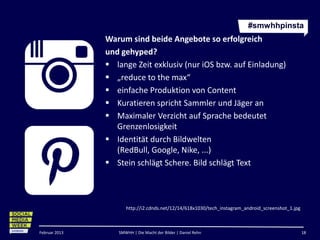 #smwhhpinsta
               Warum sind beide Angebote so erfolgreich
               und gehyped?
                lange Zeit exklusiv (nur iOS bzw. auf Einladung)
                „reduce to the max“
                einfache Produktion von Content
                Kuratieren spricht Sammler und Jäger an
                Maximaler Verzicht auf Sprache bedeutet
                  Grenzenlosigkeit
                Identität durch Bildwelten (RedBull, Google, Nike,
                  ...)
                Stein schlägt Schere. Bild schlägt Text



                     http://i2.cdnds.net/12/14/618x1030/tech_instagram_android_screenshot_1.jpg



Februar 2013      SMWHH | Die Macht der Bilder | Daniel Rehn                                      18
 