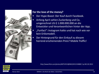 #smwhhpinsta
               For the love of the money?
                Der Hype-Boost: Der Kauf durch Facebook.
                Anfang April zahlen Zuckerberg und Co.
                  umgerechnet US-$ 1.000.000.000 an die
                  Entwickler und Verantwortlichen hinter der App.
                „Funfact“: Instagram hatte und hat nach wie vor
                  kein Erlösmodell.
                Der Hintergrund für den Einkauf zu diesem
                  horrend erscheinenden Preis? Mobile Traffic!




                       http://www.flickr.com/photos/68751915@N05/6551534889/ by 401 (K) 2012



Februar 2013      SMWHH | Die Macht der Bilder | Daniel Rehn                                   19
 