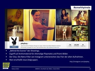 #smwhhpinsta




   „Behind the Scenes“ der Shootings.
   Zugriff auf Archivmaterial für ehemalige Playmates und Promi-Bilder.
   Der Clou: Die Retro-Filter von Instagram unterstreichen das Flair der alten Aufnahmen.
   Man erschließt neue Zielgruppen.
                                                                               http://instagram.com/playboy



      Februar 2013                SMWHH | Die Macht der Bilder | Daniel Rehn                                  22
 