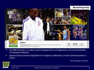 #smwhhpinsta




   Das NBA-Team der L.A. Lakers vereint Vergangenheit und Gegenwart und mixt Archivbilder
    mit aktuellem Material.
   Ergänzend dazu werden Infografiken für Instagram aufbereitet, um dort Aufmerksamkeit zu
    finden.
                                                                             http://instagram.com/lakers



      Februar 2013              SMWHH | Die Macht der Bilder | Daniel Rehn                                 23
 