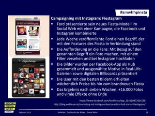 #smwhhpinsta
               Campaigning mit Instagram: Fiestagram
                Ford präsentierte sein neues Fiesta-Modell im
                 Social Web mit einer Kampagne, die Facebook und
                 Instagram kombinierte
                Jede Woche veröffentlichte Ford einen Begriff, der
                 mit den Features des Fiesta in Verbindung stand
                Die Aufforderung an die Fans: Mit Bezug auf den
                 genannten Begriff ein Foto machen, mit einem
                 Filter versehen und bei Instagram hochladen
                Die Bilder wurden per Facebook-App als Hub
                 gesammelt und ausgewählte Motive in Real-Life-
                 Galerien sowie digitalen Billboards präsentiert
                Die User mit den besten Bildern erhielten
                 wöchentlich Preise bis hin zum brandneuen Fiesta
                Das Ergebnis nach sieben Wochen: +16.000 Fotos
                 und virale Effekte ohne Ende
                                        https://www.facebook.com/fordfiesta/app_114120472024228
                http://blog.webfeuer.at/marketing-mit-instagram-best-practice-ford-startet-fiestagram/


Februar 2013       SMWHH | Die Macht der Bilder | Daniel Rehn                                            26
 