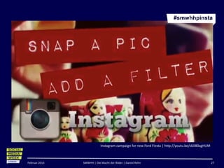 #smwhhpinsta




                           Instagram campaign for new Ford Fiesta | http://youtu.be/s6JI80agHUM



Februar 2013   SMWHH | Die Macht der Bilder | Daniel Rehn                                         27
 