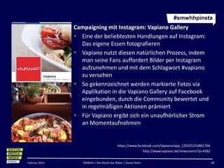 #smwhhpinsta
               Campaigning mit Instagram: Vapiano Gallery
                Eine der beliebtesten Handlungen auf Instagram:
                 Das eigene Essen fotografieren
                Vapiano nutzt diesen natürlichen Prozess, indem
                 man seine Fans auffordert Bilder per Instagram
                 aufzunehmen und mit dem Schlagwort #vapiano
                 zu versehen
                So gekennzeichnet werden markierte Fotos via
                 Applikation in die Vapiano Gallery auf Facebook
                 eingebunden, durch die Community bewertet und
                 in regelmäßigen Aktionen prämiert
                Für Vapiano ergibt sich ein unaufhörlicher Strom
                 an Momentaufnahmen


                                          https://www.facebook.com/Vapiano/app_129255333861766
                                                         http://www.vapiano.de/newsroom/?p=4582


Februar 2013      SMWHH | Die Macht der Bilder | Daniel Rehn                                      28
 