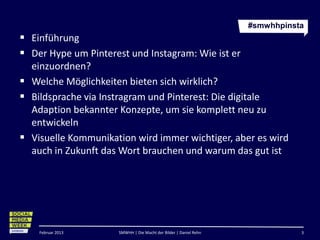 #smwhhpinsta
 Einführung
 Der Hype um Pinterest und Instagram: Wie ist er
  einzuordnen?
 Welche Möglichkeiten bieten sich wirklich?
 Bildsprache via Instragram und Pinterest: Die digitale
  Adaption bekannter Konzepte, um sie komplett neu zu
  entwickeln
 Visuelle Kommunikation wird immer wichtiger, aber es wird
  auch in Zukunft das Wort brauchen und warum das gut ist




    Februar 2013      SMWHH | Die Macht der Bilder | Daniel Rehn              3
 