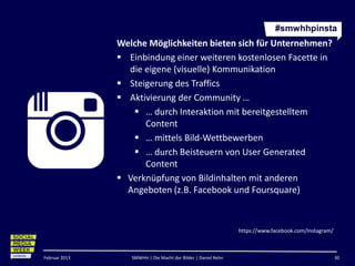 #smwhhpinsta
               Welche Möglichkeiten bieten sich für Unternehmen?
                Einbindung einer weiteren kostenlosen Facette in
                 die eigene (visuelle) Kommunikation
                Steigerung des Traffics
                Aktivierung der Community …
                   … durch Interaktion mit bereitgestelltem
                     Content
                   … mittels Bild-Wettbewerben
                   … durch Beisteuern von User Generated
                     Content
                Verknüpfung von Bildinhalten mit anderen
                 Angeboten (z.B. Facebook und Foursquare)



                                                               https://www.facebook.com/Instagram/



Februar 2013      SMWHH | Die Macht der Bilder | Daniel Rehn                                         30
 