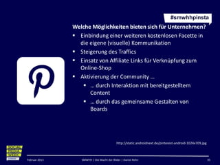 #smwhhpinsta
               Welche Möglichkeiten bieten sich für Unternehmen?
                Einbindung einer weiteren kostenlosen Facette in
                 die eigene (visuelle) Kommunikation
                Steigerung des Traffics
                Einsatz von Affiliate Links für Verknüpfung zum
                 Online-Shop
                Aktivierung der Community …
                   … durch Interaktion mit bereitgestelltem
                     Content
                   … durch das gemeinsame Gestalten von
                     Boards




                                           http://static.androidnext.de/pinterest-android-1024x709.jpg



Februar 2013      SMWHH | Die Macht der Bilder | Daniel Rehn                                             35
 