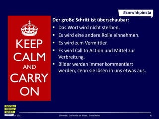 #smwhhpinsta
               Der große Schritt ist überschaubar:
                Das Wort wird nicht sterben.
                Es wird eine andere Rolle einnehmen.
                Es wird zum Vermittler.
                Es wird Call to Action und Mittel zur
                 Verbreitung.
                Bilder werden immer kommentiert
                 werden, denn sie lösen in uns etwas aus.




Februar 2013      SMWHH | Die Macht der Bilder | Daniel Rehn              41
 