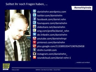 Solltet ihr noch Fragen haben, …
                                                                   #smwhhpinsta
                        danielrehn.wordpress.com
                        twitter.com/danielrehn
                        facebook.com/daniel.rehn
                        foursquare.com/danielrehn
                        slideshare.net/danielrehn
                        xing.com/profile/daniel_rehn
                        de.linkedin.com/danielrehn
                        youtube.com/danielrehnpr
                        pinterest.com/danielrehn
                        plus.google.com/113389335471907629458
                        drehn.tumblr.com
                        instagram.com/danielrehn_
                        soundcloud.com/daniel-rehn-1
                                                                   … meldet euch einfach.



    Februar 2013      SMWHH | Die Macht der Bilder | Daniel Rehn                            44
 