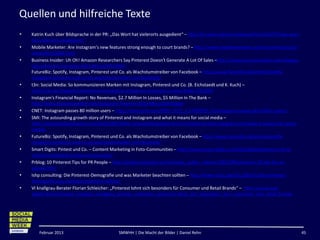 Quellen und hilfreiche Texte
•   Katrin Kuch über Bildsprache in der PR: „Das Wort hat vielerorts ausgedient“ – http://prreport.de/home/aktuell/article/5779-das-wort-
    hat-vielerorts-ausgedient/
•   Mobile Marketer: Are Instagram’s new features strong enough to court brands? – http://www.mobilemarketer.com/cms/news/social-
    networks/13606.html
•   Business Insider: Uh Oh! Amazon Researchers Say Pinterest Doesn't Generate A Lot Of Sales –http://www.businessinsider.com/zappos-
    labs-pinterest-monetize-2012-8#ixzz25fCOSEkF
    FutureBiz: Spotify, Instagram, Pinterest und Co. als Wachstumstreiber von Facebook – http://www.futurebiz.de/artikel/spotify-
    instagram-pinterest-und-co-als-wachstumstreiber-von-facebook/
•   t3n: Social Media: So kommunizieren Marken mit Instagram, Pinterest und Co. (B. Eichstaedt und K. Kuch) –
    http://t3n.de/magazin/markenkommunikation-instagram-pinterest-co-lasst-bilder-230330/
•   Instagram's Financial Report: No Revenues, $2.7 Million In Losses, $5 Million In The Bank –
    http://www.businessinsider.com/instagram-finances-2012-8#ixzz25fFE5gqm
•   CNET: Instagram passes 80 million users – http://news.cnet.com/8301-1023_3-57480931-93/instagram-passes-80-million-users/
•   SMI: The astounding growth story of Pinterest and Instagram and what it means for social media –
    http://socialmediainfluence.com/2012/08/29/the-astounding-growth-story-of-pinterest-and-instagram-and-what-it-means-for-social-
    media/
•   FutureBiz: Spotify, Instagram, Pinterest und Co. als Wachstumstreiber von Facebook – http://www.futurebiz.de/artikel/spotify-
    instagram-pinterest-und-co-als-wachstumstreiber-von-facebook/
•   Smart Digits: Pintest und Co. – Content Marketing in Foto-Communities – http://www.smart-digits.com/2012/08/pinterest-und-co-
    content-marketing-in-foto-communities/
•   Prblog: 10 Pinterest Tips for PR People – http://prblog.typepad.com/strategic_public_relation/2012/08/pinterest-10-tips-for-pr-
    people.html
•   Ishp consulting: Die Pinterest-Demografie und was Marketer beachten sollten – http://www.ishpc.de/2012/03/01/die-pinterest-
    demografie-was-marketer-beachten-sollten/
•   VI knallgrau-Berater Florian Schleicher: „Pinterest lohnt sich besonders für Consumer und Retail Brands“ – http://www.lead-
    digital.de/start/social_media/vi_knallgrau_berater_schleicher_pinterest_lohnt_sich_besonders_fuer_consumer_und_retail_brands




       Februar 2013                            SMWHH | Die Macht der Bilder | Daniel Rehn                                                   45
 
