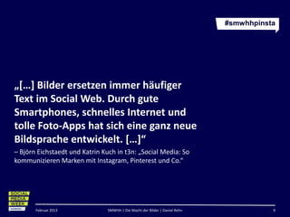 #smwhhpinsta




„[…] Bilder ersetzen immer häufiger
Text im Social Web. Durch gute
Smartphones, schnelles Internet und
tolle Foto-Apps hat sich eine ganz neue
Bildsprache entwickelt. […]“
– Björn Eichstaedt und Katrin Kuch in t3n: „Social Media: So
kommunizieren Marken mit Instagram, Pinterest und Co.“




       Februar 2013             SMWHH | Die Macht der Bilder | Daniel Rehn              9
 