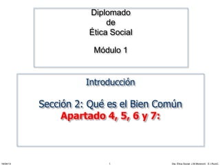 Diplomado 
de 
Ética Social 
Módulo 1 
Introducción 
Sección 2: Qué es el Bien Común 
Apartado 4, 5, 6 y 7: 
16/04/13 Dip. Ética Social. J.M.MorenoV. 1 E.I.RuízC. 
 