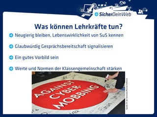 Was können Lehrkräfte tun?
Neugierig bleiben, Lebenswirklichkeit von SuS kennen

Glaubwürdig Gesprächsbereitschaft signalisieren

Ein gutes Vorbild sein

Werte und Normen der Klassengemeinschaft stärken




                                                       Quelle: SV der Eichendorffschule Kelkheim
 