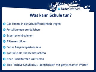 Was kann Schule tun?
Das Thema in die Schulöffentlichkeit tragen
Fortbildungen ermöglichen
Experten einbeziehen
Allianzen bilden
Erster Ansprechpartner sein
Konﬂikte als Chance betrachten
Neue Sozialformen kultivieren
Ziel: Positive Schulkultur, Identiﬁzieren mit gemeinsamen Werten
 