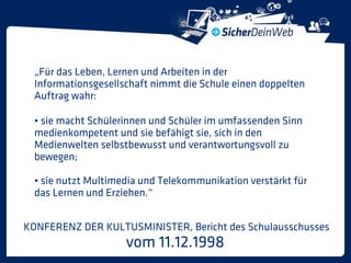 „Für das Leben, Lernen und Arbeiten in der
  Informationsgesellschaft nimmt die Schule einen doppelten
  Auftrag wahr:

  • sie macht Schülerinnen und Schüler im umfassenden Sinn
  medienkompetent und sie befähigt sie, sich in den
  Medienwelten selbstbewusst und verantwortungsvoll zu
  bewegen;

  • sie nutzt Multimedia und Telekommunikation verstärkt für
  das Lernen und Erziehen.“


KONFERENZ DER KULTUSMINISTER, Bericht des Schulausschusses
                     vom 11.12.1998
 