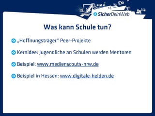 Was kann Schule tun?
„Hoffnungsträger“ Peer-Projekte

Kernidee: Jugendliche an Schulen werden Mentoren

Beispiel: www.medienscouts-nrw.de

Beispiel in Hessen: www.digitale-helden.de
 