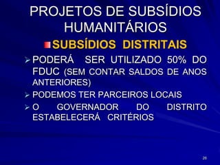 PROJETOS DE SUBSÍDIOS
     HUMANITÁRIOS
     SUBSÍDIOS DISTRITAIS
 PODERÁ SER UTILIZADO 50% DO
  FDUC (SEM CONTAR SALDOS DE ANOS
  ANTERIORES)
 PODEMOS TER PARCEIROS LOCAIS
O    GOVERNADOR     DO    DISTRITO
  ESTABELECERÁ CRITÉRIOS



                                  26
 