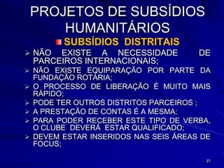 PROJETOS DE SUBSÍDIOS
        HUMANITÁRIOS
          SUBSÍDIOS DISTRITAIS
 NÃO    EXISTE A NECESSIDADE           DE
    PARCEIROS INTERNACIONAIS;
 NÃO EXISTE EQUIPARAÇÃO POR PARTE DA
    FUNDAÇÃO ROTÁRIA;
   O PROCESSO DE LIBERAÇÃO É MUITO MAIS
    RÁPIDO;
   PODE TER OUTROS DISTRITOS PARCEIROS ;
   A PRESTAÇÃO DE CONTAS É A MESMA;
   PARA PODER RECEBER ESTE TIPO DE VERBA,
    O CLUBE DEVERÁ ESTAR QUALIFICADO;
   DEVEM ESTAR INSERIDOS NAS SEIS ÁREAS DE
    FOCUS;

                                          27
 