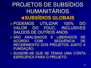 PROJETOS DE SUBSÍDIOS
     HUMANITÁRIOS
        SUBSÍDIOS GLOBAIS
 PODEMOS   UTILIZAR 100% DO
 VALOR DO FDUC, INCLUSIVES
 SALDOS DE OUTROS ANOS;
 SÃO  ANALISADOS E LIBERADOS DE
  ACORDO    COM       SEQUÊNCIA DE
  RECEBIMENTO DOS PROJETOS JUNTO A
  FUNDAÇÃO;
 SUGERE-SE QUE SE TENHA UMA CONTA
  ESPECIFICA PARA O PROJETO.

                                 28
 