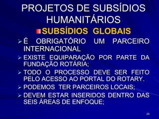 PROJETOS DE SUBSÍDIOS
    HUMANITÁRIOS
      SUBSÍDIOS GLOBAIS
É  OBRIGATÓRIO    UM   PARCEIRO
 INTERNACIONAL
 EXISTE EQUIPARAÇÃO POR PARTE DA
  FUNDAÇÃO ROTÁRIA;
 TODO O PROCESSO DEVE SER FEITO
  PELO ACESSO AO PORTAL DO ROTARY.
 PODEMOS TER PARCEIROS LOCAIS;
 DEVEM ESTAR INSERIDOS DENTRO DAS
  SEIS ÁREAS DE ENFOQUE;
                                 29
 