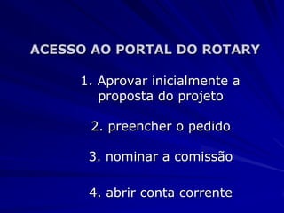 ACESSO AO PORTAL DO ROTARY

     1. Aprovar inicialmente a
        proposta do projeto

      2. preencher o pedido

      3. nominar a comissão

      4. abrir conta corrente
 
