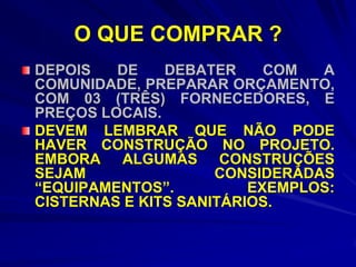 O QUE COMPRAR ?
DEPOIS   DE    DEBATER     COM  A
COMUNIDADE, PREPARAR ORÇAMENTO,
COM 03 (TRÊS) FORNECEDORES, E
PREÇOS LOCAIS.
DEVEM LEMBRAR QUE NÃO PODE
HAVER CONSTRUÇÃO NO PROJETO.
EMBORA ALGUMAS CONSTRUÇÕES
SEJAM                CONSIDERADAS
“EQUIPAMENTOS”.          EXEMPLOS:
CISTERNAS E KITS SANITÁRIOS.
 