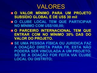 VALORES
O VALOR MÍNIMO PARA UM PROJETO
SUBSÍDIO GLOBAL É DE US$ 30 mil
O CLUBE LOCAL TEM QUE PARTICIPAR
NO MÍNIMO COM US$100,00;
O PARCEIRO INTERNACIONAL TEM QUE
ENTRAR COM NO MÍNIMO 30% DAS DO
VALOR DO PROJETO.
SE UMA PESSOA FÍSICA OU JURIDICA FAZ
A DOAÇÃO DIRETA PARA FR, ESTA NÃO
PODERÁ SER VINCULADA A UM PROJETO.
SÓ SE A DOAÇÃO FOR FEITA VIA CLUBE
LOCAL OU DISTRITO;
 