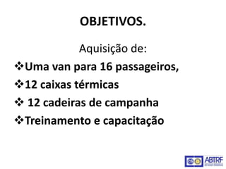 OBJETIVOS.
            Aquisição de:
Uma van para 16 passageiros,
12 caixas térmicas
 12 cadeiras de campanha
Treinamento e capacitação
 