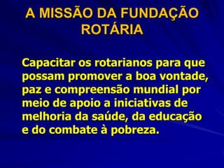 A MISSÃO DA FUNDAÇÃO
       ROTÁRIA

Capacitar os rotarianos para que
possam promover a boa vontade,
paz e compreensão mundial por
meio de apoio a iniciativas de
melhoria da saúde, da educação
e do combate à pobreza.
 