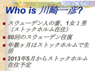 Who is 川崎一彦?
 スウェーデン人の妻、1女１男
  （ストックホルム在住）
 80回のスウェーデン往復
 年数ヶ月はストックホルムで生
  活
 2013年5月からストックホルム
  在住予定
 