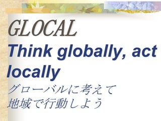 GLOCAL
Think globally, act
locally
グローバルに考えて
地域で行動しよう
 