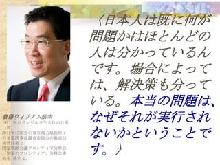 〈日本人は既に何が
                     問題かはほとんどの
                     人は分かっているん
                     です。場合によって
                     は、解決策も分って
                     いる。本当の問題は、
齋藤ウィリアム浩幸
1971 年ロサンゼルス生まれの日系
                     なぜそれが実行され
                     ないかということで
二世。
2012年に国会の東京電力福島原子
力発電所事故調査委員会の最高技
術責任者と
国家戦略会議フロンティア分科会
「繁栄のフロンティア」分科会委
員を 務める。
                     す 。〉
 