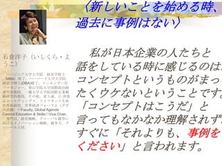 〈新しいことを始める時、
                                         過去に事例はない〉

石倉洋子（いしくら・よ                               私が日本企業の人たちと
うこ）
 バージニア大学大学院 経営学修士
                                         話をしている時に感じるのは、
（MBA）修了。ハーバード大学大学院
経営学博士(DBA)修了。マッキンゼー社
でマネジャー。青山学院大学国際政治経
                                         コンセプトというものがまっ
済学部教授、一橋大学大学院国際企業戦
略研究科教授。その他、富士通、日 清食
品ホールディングス、ライフネット生命
                                         たくウケないということです。
社外取締役、世界経済フォーラム（ダボ
ス会議）のFaculty, Global Agenda
Council Education & SkillsのVice Chair。
                                         「コンセプトはこうだ」と
 専門は、経営戦略、グローバル競争に
おけるイノベーション戦略、競争力、グ
ローバル人材。
                                         言ってもなかなか理解されず、
                                         すぐに「それよりも、事例を
                                         ください」と言われます。
 