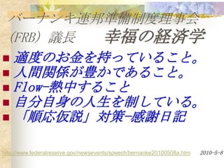 バーナンキ連邦準備制度理事会
 (FRB) 議長  幸福の経済学
 適度のお金を持っていること。
 人間関係が豊かであること。
 Flow-熱中すること
 自分自身の人生を制している。
 「順応仮説」対策−感謝日記


http://www.federalreserve.gov/newsevents/speech/bernanke20100508a.htm   2010-5-8
 