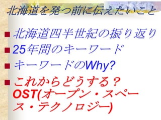 北海道を発つ前に伝えたいこと

 北海道四半世紀の振り返り
 25年間のキーワード
 キーワードのWhy?
 これからどうする？
OST(オープン・スペー
ス・テクノロジー)
 