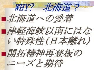 WHY? 北海道？
北海道への愛着
津軽海峡以南にはな
 い特殊性(日本離れ)
開拓精神再登板の
 ニーズと期待
 
