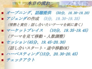 本日の流れ
   オープニング、話題提供 (50分, 18.30-19.20)
   アジェンダの作成 (5分, 19.30-19.35)
    （情熱と責任：話し合いたいテーマを紙に書く）
   マーケットプレイス （10分, 19.35-19.45）
    （テーマを見て移動・人数調整）
   セッション(45分、19.45-20.30)
    （話し合いスタート・途中移動OK）
   ハーベスティング(15分、20.30-20.45)
   チェックアウト
 