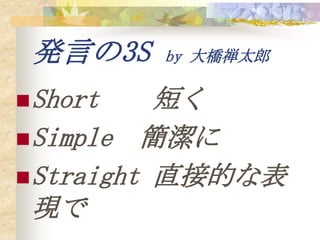 発言の3S    by 大橋禅太郎

 Short    短く
 Simple 簡潔に
 Straight 直接的な表
  現で
 