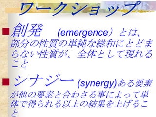 ワークショップ
創発    (emergence）とは、
部分の性質の単純な総和にとどま
らない性質が、全体として現れる
こと
シナジー (synergy)ある要素
が他の要素と合わさる事によって単
体で得られる以上の結果を上げるこ
と
 