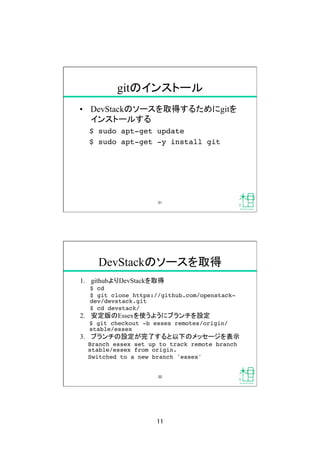 11	
gitのインストール	
•  DevStackのソースを取得するためにgitを
インストールする
$ sudo apt-get update!
$ sudo apt-get -y install git!
21	
DevStackのソースを取得	
1.  githubよりDevStackを取得	
$ cd!
$ git clone https://github.com/openstack-
dev/devstack.git!
$ cd devstack/!
2.  安定版のEssexを使うようにブランチを設定	
$ git checkout -b essex remotes/origin/
stable/essex!
3.  ブランチの設定が完了すると以下のメッセージを表示	
Branch essex set up to track remote branch
stable/essex from origin.!
Switched to a new branch 'essex'	
22	
 