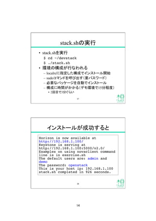 14	
stack.shの実行	
•  stack.shを実行
$ cd ~/devstack!
$ ./stack.sh!
•  環境の構成が行なわれる
–  localrcに指定した構成でインストール開始
–  sudoコマンドを呼び出す（要パスワード）
–  必要なパッケージを自動でインストール
–  構成に時間がかかる（デモ環境で15分程度）
•  2回目で3分ぐらい
27	
インストールが成功すると	
Horizon is now available at !
http://192.168.1.100/!
Keystone is serving at !
http://192.168.1.100:5000/v2.0/!
Examples on using novaclient command
line is in exercise.sh!
The default users are: admin and
demo!
The password: openstack!
This is your host ip: 192.168.1.100!
stack.sh completed in 926 seconds.	
28	
 